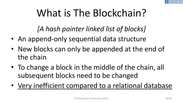 What is The Blockchain?
[A hash pointer linked list of blocks]
• An append-only sequential data structure
• New blocks can only be appended at the end of
the chain
• To change a block in the middle of the chain, all
subsequent blocks need to be changed
• Very inefficient compared to a relational database
3 4 5
2
1
Ferdinando Ametrano 2016 8/60
