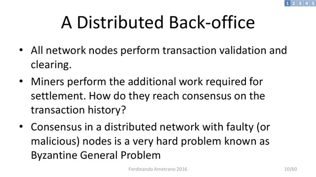 A Distributed Back-office
• All network nodes perform transaction validation and
clearing.
• Miners perform the additional work required for
settlement. How do they reach consensus on the
transaction history?
• Consensus in a distributed network with faulty (or
malicious) nodes is a very hard problem known as
Byzantine General Problem
3 4 5
2
1
Ferdinando Ametrano 2016 10/60
