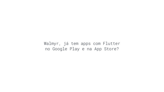 Walmyr, já tem apps com Flutter
no Google Play e na App Store?
