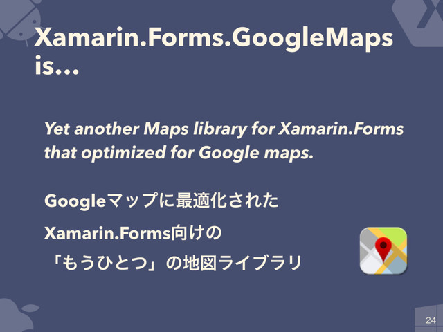 Xamarin.Forms.GoogleMaps
is…

Yet another Maps library for Xamarin.Forms
that optimized for Google maps.
GoogleϚοϓʹ࠷దԽ͞Εͨ
Xamarin.Forms޲͚ͷ
ʮ΋͏ͻͱͭʯͷ஍ਤϥΠϒϥϦ
