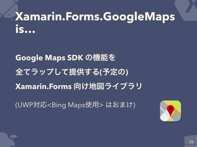 Xamarin.Forms.GoogleMaps
is…

Google Maps SDK ͷػೳΛ
શͯϥοϓͯ͠ఏڙ͢Δ(༧ఆͷ)
Xamarin.Forms ޲͚஍ਤϥΠϒϥϦ
(UWPରԠ ͸͓·͚)

