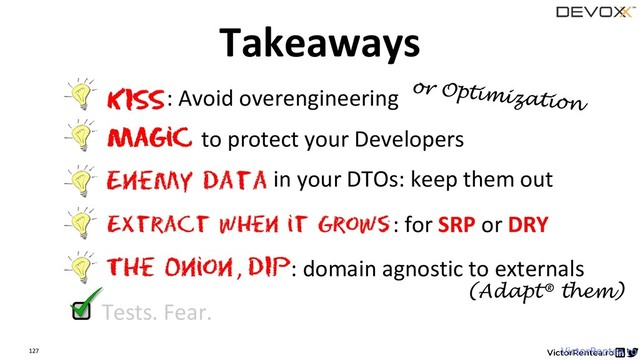 127 VictorRentea.ro
Extract when it Grows
The Onion
KISS: Avoid overengineering
Magic to protect your Developers
: for SRP or DRY
Enemy data in your DTOs: keep them out
, DIP: domain agnostic to externals
Tests. Fear.
Takeaways
(Adapt® them)

