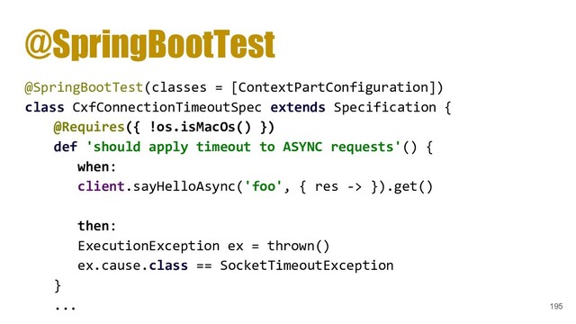 @SpringBootTest
@SpringBootTest(classes = [ContextPartConfiguration])
class CxfConnectionTimeoutSpec extends Specification {
@Requires({ !os.isMacOs() })
def 'should apply timeout to ASYNC requests'() {
when:
client.sayHelloAsync('foo', { res -> }).get()
then:
ExecutionException ex = thrown()
ex.cause.class == SocketTimeoutException
}
... 195
