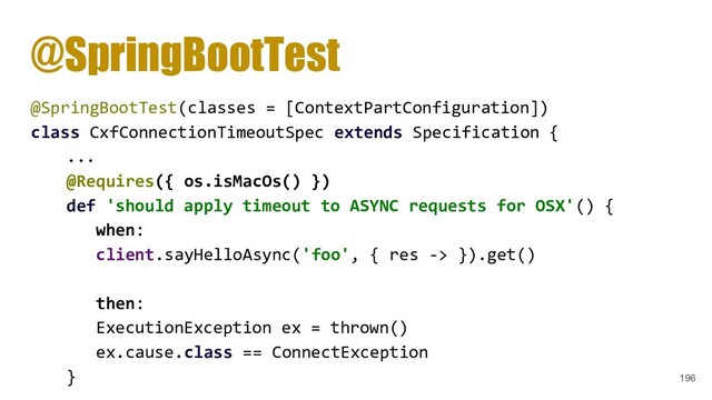 @SpringBootTest
@SpringBootTest(classes = [ContextPartConfiguration])
class CxfConnectionTimeoutSpec extends Specification {
...
@Requires({ os.isMacOs() })
def 'should apply timeout to ASYNC requests for OSX'() {
when:
client.sayHelloAsync('foo', { res -> }).get()
then:
ExecutionException ex = thrown()
ex.cause.class == ConnectException
} 196

