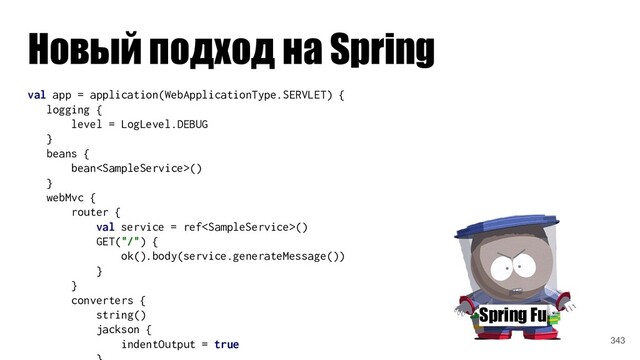 Новый подход на Spring
Spring Fu
val app = application(WebApplicationType.SERVLET) {
logging {
level = LogLevel.DEBUG
}
beans {
bean()
}
webMvc {
router {
val service = ref()
GET("/") {
ok().body(service.generateMessage())
}
}
converters {
string()
jackson {
indentOutput = true 343
