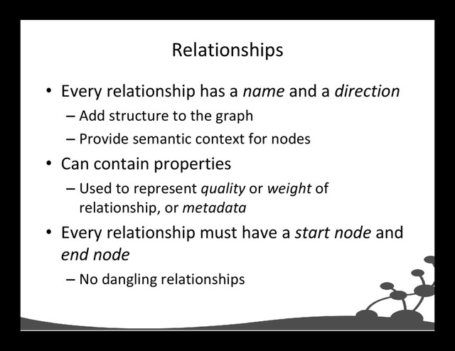 Relationships
• Every relationship has a name and a direction
– Add structure to the graph
– Provide semantic context for nodes
• Can contain properties
– Used to represent quality or weight of
relationship, or metadata
• Every relationship must have a start node and
end node
– No dangling relationships
