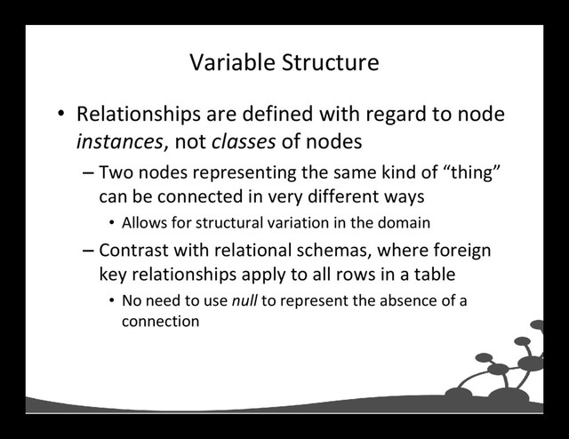 Variable Structure
• Relationships are defined with regard to node
instances, not classes of nodes
– Two nodes representing the same kind of “thing”
can be connected in very different ways
• Allows for structural variation in the domain
– Contrast with relational schemas, where foreign
key relationships apply to all rows in a table
• No need to use null to represent the absence of a
connection
