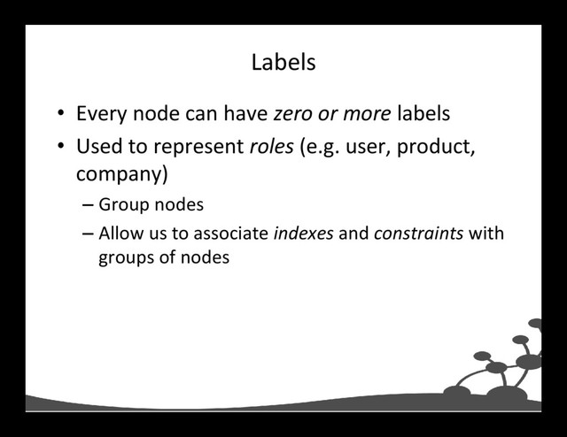Labels
• Every node can have zero or more labels
• Used to represent roles (e.g. user, product,
company)
– Group nodes
– Allow us to associate indexes and constraints with
groups of nodes

