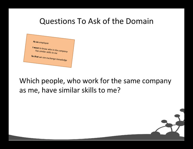 Questions To Ask of the Domain
Which people, who work for the same company
as me, have similar skills to me?
As an employee
I want to know who in the company
has similar skills to me
So that we can exchange knowledge
As an employee
I want to know who in the company
has similar skills to me
So that we can exchange knowledge
