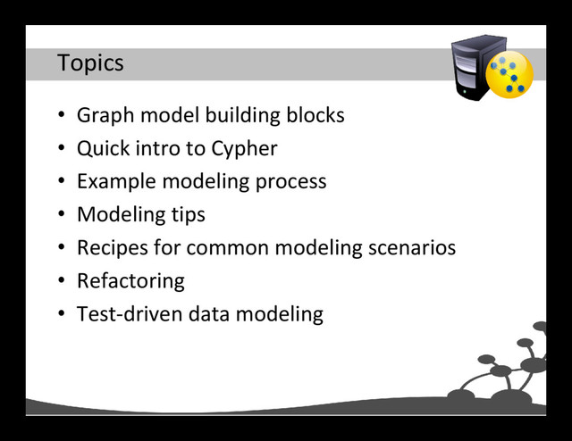 Topics
• Graph model building blocks
• Quick intro to Cypher
• Example modeling process
• Modeling tips
• Recipes for common modeling scenarios
• Refactoring
• Test-driven data modeling
