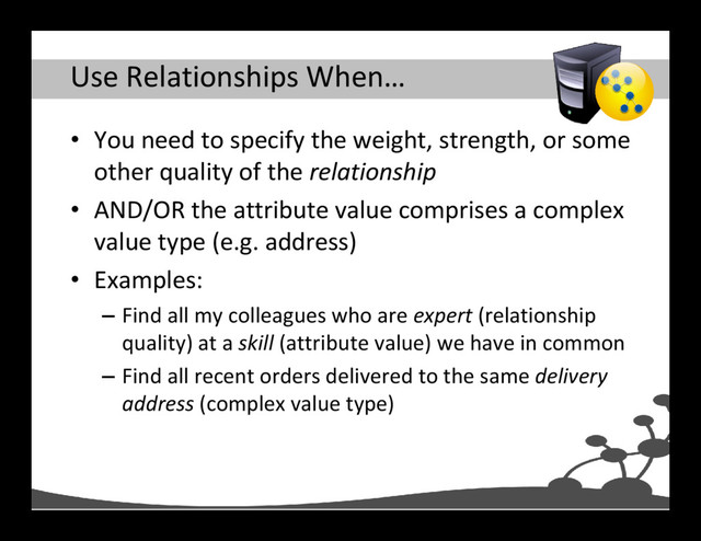 Use Relationships When…
• You need to specify the weight, strength, or some
other quality of the relationship
• AND/OR the attribute value comprises a complex
value type (e.g. address)
• Examples:
– Find all my colleagues who are expert (relationship
quality) at a skill (attribute value) we have in common
– Find all recent orders delivered to the same delivery
address (complex value type)
