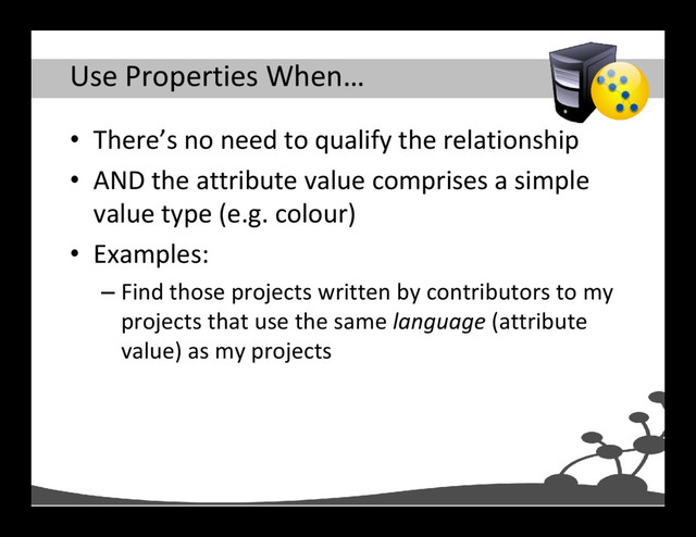 Use Properties When…
• There’s no need to qualify the relationship
• AND the attribute value comprises a simple
value type (e.g. colour)
• Examples:
– Find those projects written by contributors to my
projects that use the same language (attribute
value) as my projects
