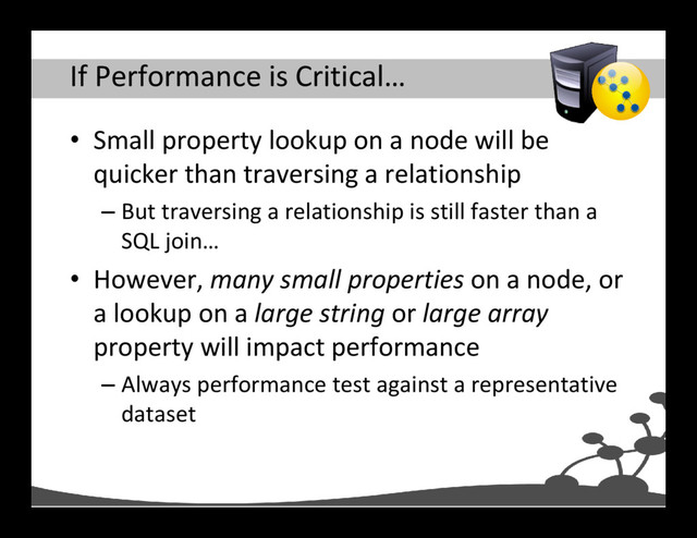 If Performance is Critical…
• Small property lookup on a node will be
quicker than traversing a relationship
– But traversing a relationship is still faster than a
SQL join…
• However, many small properties on a node, or
a lookup on a large string or large array
property will impact performance
– Always performance test against a representative
dataset
