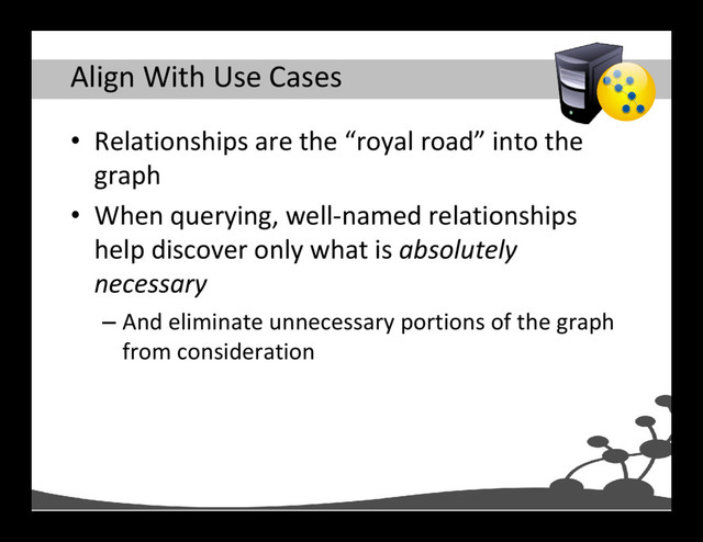 Align With Use Cases
• Relationships are the “royal road” into the
graph
• When querying, well-named relationships
help discover only what is absolutely
necessary
– And eliminate unnecessary portions of the graph
from consideration

