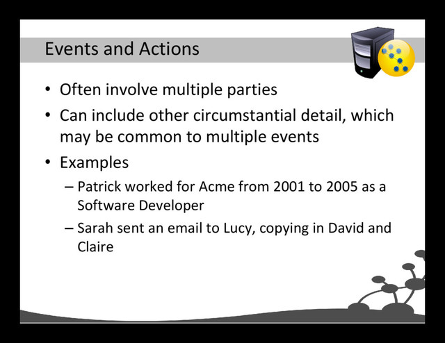 Events and Actions
• Often involve multiple parties
• Can include other circumstantial detail, which
may be common to multiple events
• Examples
– Patrick worked for Acme from 2001 to 2005 as a
Software Developer
– Sarah sent an email to Lucy, copying in David and
Claire
