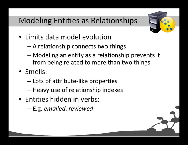 Modeling Entities as Relationships
• Limits data model evolution
– A relationship connects two things
– Modeling an entity as a relationship prevents it
from being related to more than two things
• Smells:
– Lots of attribute-like properties
– Heavy use of relationship indexes
• Entities hidden in verbs:
– E.g. emailed, reviewed

