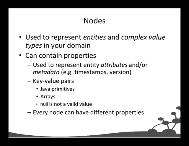 Nodes
• Used to represent entities and complex value
types in your domain
• Can contain properties
– Used to represent entity attributes and/or
metadata (e.g. timestamps, version)
– Key-value pairs
• Java primitives
• Arrays
• null is not a valid value
– Every node can have different properties
