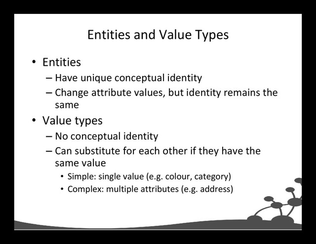 Entities and Value Types
• Entities
– Have unique conceptual identity
– Change attribute values, but identity remains the
same
• Value types
– No conceptual identity
– Can substitute for each other if they have the
same value
• Simple: single value (e.g. colour, category)
• Complex: multiple attributes (e.g. address)
