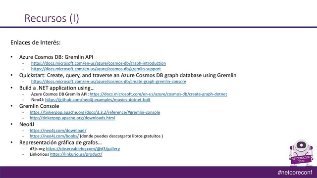 #netcoreconf
Recursos (I)
Enlaces de Interés:
• Azure Cosmos DB: Gremlin API
‐ https://docs.microsoft.com/en-us/azure/cosmos-db/graph-introduction
‐ https://docs.microsoft.com/en-us/azure/cosmos-db/gremlin-support
• Quickstart: Create, query, and traverse an Azure Cosmos DB graph database using Gremlin
- https://docs.microsoft.com/en-us/azure/cosmos-db/create-graph-gremlin-console
• Build a .NET application using…
- Azure Cosmos DB Gremlin API: https://docs.microsoft.com/en-us/azure/cosmos-db/create-graph-dotnet
- Neo4J: https://github.com/neo4j-examples/movies-dotnet-bolt
• Gremlin Console
- https://tinkerpop.apache.org/docs/3.3.2/reference/#gremlin-console
- http://tinkerpop.apache.org/downloads.html
• Neo4J
- https://neo4j.com/download/
- https://neo4j.com/books/ (donde puedes descargarte libros gratuitos )
• Representación gráfica de grafos…
- d3js.org https://observablehq.com/@d3/gallery
- Linkorious https://linkurio.us/product/
