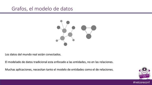 #netcoreconf
Grafos, el modelo de datos
Los datos del mundo real están conectados.
El modelado de datos tradicional esta enfocado a las entidades, no en las relaciones.
Muchas aplicaciones, necesitan tanto el modelo de entidades como el de relaciones.

