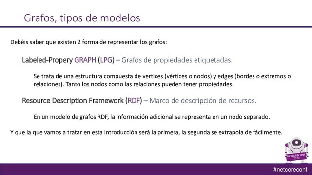#netcoreconf
Grafos, tipos de modelos
Debéis saber que existen 2 forma de representar los grafos:
Labeled-Propery GRAPH (LPG) – Grafos de propiedades etiquetadas.
Se trata de una estructura compuesta de vertices (vértices o nodos) y edges (bordes o extremos o
relaciones). Tanto los nodos como las relaciones pueden tener propiedades.
Resource Description Framework (RDF) – Marco de descripción de recursos.
En un modelo de grafos RDF, la información adicional se representa en un nodo separado.
Y que la que vamos a tratar en esta introducción será la primera, la segunda se extrapola de fácilmente.
