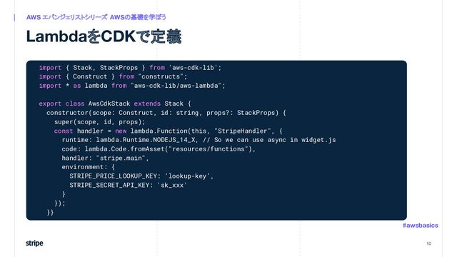LambdaをCDKで定義
10
AWS エバンジェリストシリーズ　
AWSの基礎を学ぼう
#awsbasics
import { Stack, StackProps } from 'aws-cdk-lib';
import { Construct } from "constructs";
import * as lambda from "aws-cdk-lib/aws-lambda";
export class AwsCdkStack extends Stack {
constructor(scope: Construct, id: string, props?: StackProps) {
super(scope, id, props);
const handler = new lambda.Function(this, "StripeHandler", {
runtime: lambda.Runtime.NODEJS_14_X, // So we can use async in widget.js
code: lambda.Code.fromAsset("resources/functions"),
handler: "stripe.main",
environment: {
STRIPE_PRICE_LOOKUP_KEY: ‘lookup-key’,
STRIPE_SECRET_API_KEY: 'sk_xxx'
}
});
}}
