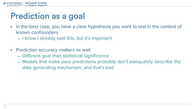 11
• In the best case, you have a clear hypothesis you want to test in the context of
known confounders
– I know I already said this, but it’s important
• Prediction accuracy matters as well
– Different goal than statistical significance
– Models that make poor predictions probably don’t adequately describe the
data generating mechanism, and that’s bad
Prediction as a goal
