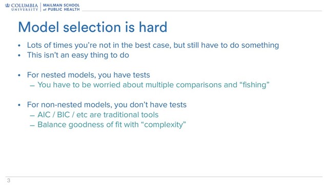 3
• Lots of times you’re not in the best case, but still have to do something
• This isn’t an easy thing to do
• For nested models, you have tests
– You have to be worried about multiple comparisons and “fishing”
• For non-nested models, you don’t have tests
– AIC / BIC / etc are traditional tools
– Balance goodness of fit with “complexity”
Model selection is hard
