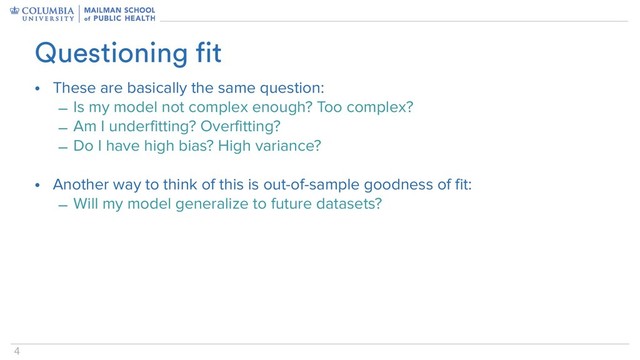 4
• These are basically the same question:
– Is my model not complex enough? Too complex?
– Am I underfitting? Overfitting?
– Do I have high bias? High variance?
• Another way to think of this is out-of-sample goodness of fit:
– Will my model generalize to future datasets?
Questioning fit
