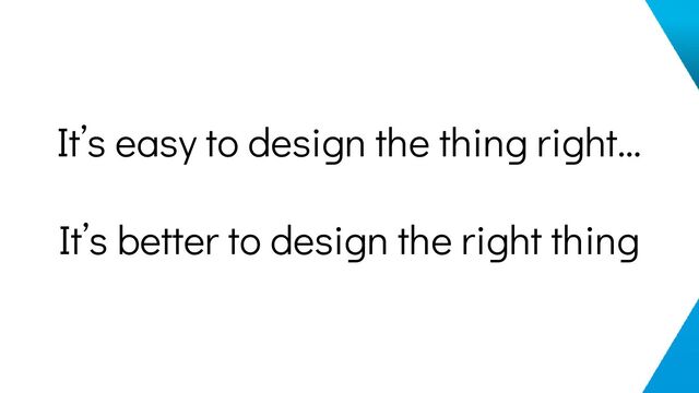 It’s easy to design the thing right…
It’s better to design the right thing
