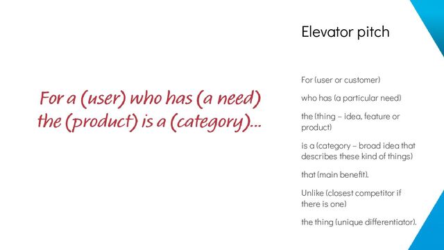Elevator pitch
For (user or customer)
who has (a particular need)
the (thing – idea, feature or
product)
is a (category – broad idea that
describes these kind of things)
that (main beneﬁt).
Unlike (closest competitor if
there is one)
the thing (unique differentiator).
