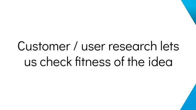 Customer / user research lets
us check ﬁtness of the idea
