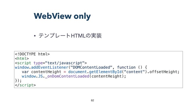 WebView only


• ςϯϓϨʔτHTMLͷ࣮૷
ɹɹɹɹɹɹɹɹɹɹɹɹɹɹɹɹɹɹɹɹɹɹɹɹɹɹ
ɹɹɹɹɹɹɹɹɹɹɹɹɹɹɹɹɹɹɹɹɹɹɹɹɹɹɹɹɹɹ
ɹɹɹɹɹɹɹɹɹɹɹɹɹɹɹɹɹɹɹɹɹɹ
window.addEventListener("DOMContentLoaded", function () {ɹɹɹɹɹɹ
var contentHeight = document.getElementById(“content").offsetHeight;
window.JS._onDomContentLoaded(contentHeight);ɹɹɹɹɹɹɹɹɹ
});ɹɹɹɹɹɹɹɹɹɹɹɹɹɹɹɹɹɹɹɹɹɹɹɹɹɹɹɹɹɹɹɹɹɹɹ

