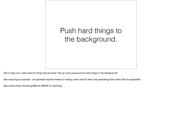 Push hard things to
the background.
Don’t make your users wait for things that are slow! Set up a job queue and do hard things in the background! 

Use reporting as example - pre-generate reports instead of making users wait for them and generating them when they’re requested!

Document stores like MongoDB are GREAT for reporting.
