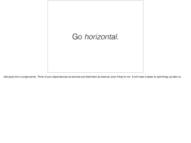 Go horizontal.
Get away from a single server. Think of your dependencies as services and treat them as external, even if they’re not. It will make it easier to split things up later on.
