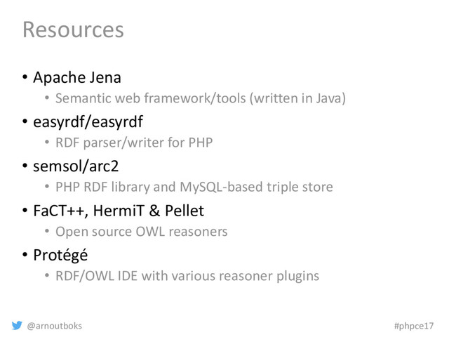 @arnoutboks #phpce17
Resources
• Apache Jena
• Semantic web framework/tools (written in Java)
• easyrdf/easyrdf
• RDF parser/writer for PHP
• semsol/arc2
• PHP RDF library and MySQL-based triple store
• FaCT++, HermiT & Pellet
• Open source OWL reasoners
• Protégé
• RDF/OWL IDE with various reasoner plugins
