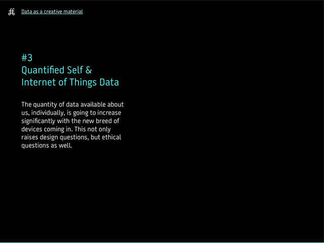 Data as a creative material
#3
Quantified Self &
Internet of Things Data
The quantity of data available about
us, individually, is going to increase
significantly with the new breed of
devices coming in. This not only
raises design questions, but ethical
questions as well.
