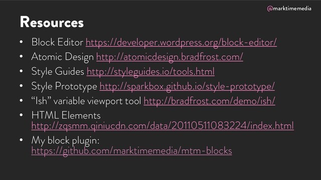 @marktimemedia
Resources
• Block Editor https://developer.wordpress.org/block-editor/
• Atomic Design http://atomicdesign.bradfrost.com/
• Style Guides http://styleguides.io/tools.html
• Style Prototype http://sparkbox.github.io/style-prototype/
• “Ish” variable viewport tool http://bradfrost.com/demo/ish/
• HTML Elements
http://zqsmm.qiniucdn.com/data/20110511083224/index.html
• My block plugin:
https://github.com/marktimemedia/mtm-blocks
