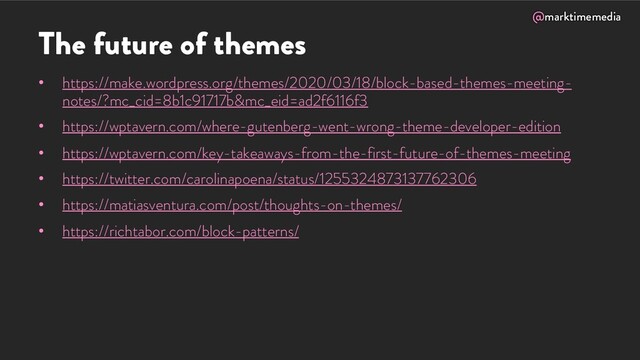 @marktimemedia
The future of themes
• https://make.wordpress.org/themes/2020/03/18/block-based-themes-meeting-
notes/?mc_cid=8b1c91717b&mc_eid=ad2f6116f3
• https://wptavern.com/where-gutenberg-went-wrong-theme-developer-edition
• https://wptavern.com/key-takeaways-from-the-first-future-of-themes-meeting
• https://twitter.com/carolinapoena/status/1255324873137762306
• https://matiasventura.com/post/thoughts-on-themes/
• https://richtabor.com/block-patterns/
