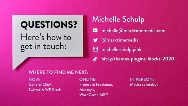@marktimemedia
QUESTIONS?
Here’s how to
get in touch:
Michelle Schulp
michelle@marktimemedia.com
@marktimemedia
michelleschulp.pink
bit.ly/themes-plugins-blocks-2020
WHERE TO FIND ME NEXT:
NOW:
General Q&A
Twitter & WP Slack
ONLINE:
Fitness & Freelance,
Meetups,
WordCamp MSP
IN PERSON:
Maybe someday?

