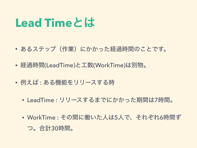 Lead Timeͱ͸
• ͋Δεςοϓʢ࡞ۀʣʹ͔͔ͬͨܦա࣌ؒͷ͜ͱͰ͢ɻ
• ܦա࣌ؒ(LeadTime)ͱ޻਺(WorkTime)͸ผ෺ɻ
• ྫ͑͹ : ͋ΔػೳΛϦϦʔε͢Δ࣌
• LeadTime : ϦϦʔε͢Δ·Ͱʹ͔͔ͬͨظؒ͸7࣌ؒɻ
• WorkTime : ͦͷؒʹಇ͍ͨਓ͸5ਓͰɺͦΕͧΕ6࣌ؒͣ
ͭɻ߹ܭ30࣌ؒɻ
