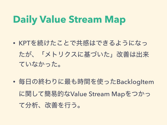Daily Value Stream Map
• KPTΛଓ͚ͨ͜ͱͰڞײ͸Ͱ͖ΔΑ͏ʹͳͬ
͕ͨɺʮϝτϦΫεʹج͍ͮͨʯվળ͸ग़དྷ
͍ͯͳ͔ͬͨɻ
• ຖ೔ͷऴΘΓʹ࠷΋࣌ؒΛ࢖ͬͨBacklogItem
ʹؔͯ͠؆қతͳValue Stream MapΛ͔ͭͬ
ͯ෼ੳɺվળΛߦ͏ɻ

