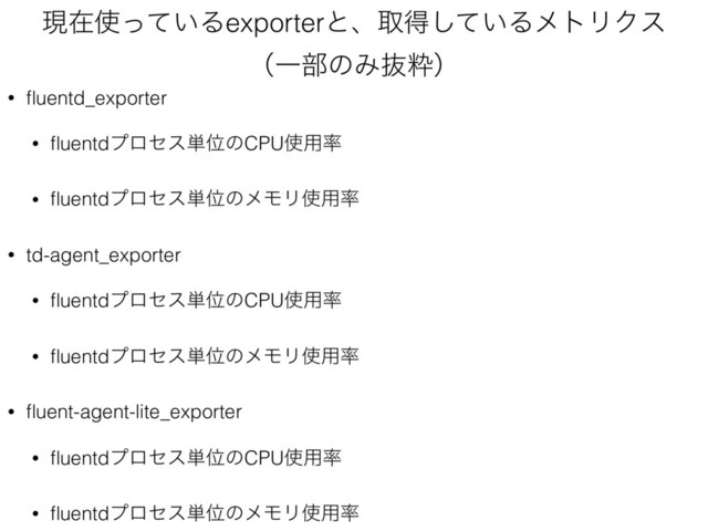 ݱࡏ࢖͍ͬͯΔexporterͱɺऔಘ͍ͯ͠ΔϝτϦΫε 
ʢҰ෦ͷΈൈਮʣ
• ﬂuentd_exporter
• ﬂuentdϓϩηε୯ҐͷCPU࢖༻཰
• ﬂuentdϓϩηε୯ҐͷϝϞϦ࢖༻཰
• td-agent_exporter
• ﬂuentdϓϩηε୯ҐͷCPU࢖༻཰
• ﬂuentdϓϩηε୯ҐͷϝϞϦ࢖༻཰
• ﬂuent-agent-lite_exporter
• ﬂuentdϓϩηε୯ҐͷCPU࢖༻཰
• ﬂuentdϓϩηε୯ҐͷϝϞϦ࢖༻཰
