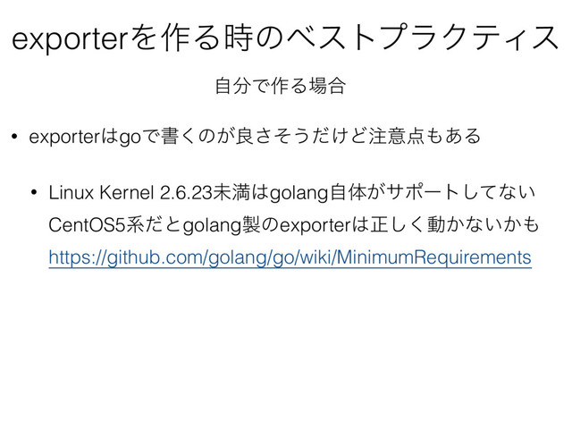 • exporter͸goͰॻ͘ͷ͕ྑͦ͞͏͚ͩͲ஫ҙ఺΋͋Δ
• Linux Kernel 2.6.23ະຬ͸golangࣗମ͕αϙʔτͯ͠ͳ͍ 
CentOS5ܥͩͱgolang੡ͷexporter͸ਖ਼͘͠ಈ͔ͳ͍͔΋ 
https://github.com/golang/go/wiki/MinimumRequirements
exporterΛ࡞Δ࣌ͷϕετϓϥΫςΟε
ࣗ෼Ͱ࡞Δ৔߹
