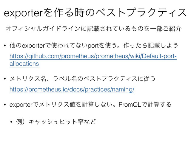 exporterΛ࡞Δ࣌ͷϕετϓϥΫςΟε
ΦϑΟγϟϧΨΠυϥΠϯʹهࡌ͞Ε͍ͯΔ΋ͷΛҰ෦͝঺հ
• ଞͷexporterͰ࢖ΘΕͯͳ͍portΛ࢖͏ɻ࡞ͬͨΒهࡌ͠Α͏ 
https://github.com/prometheus/prometheus/wiki/Default-port-
allocations
• ϝτϦΫε໊ɺϥϕϧ໊ͷϕετϓϥΫςΟεʹै͏ 
https://prometheus.io/docs/practices/naming/
• exporterͰϝτϦΫε஋Λܭࢉ͠ͳ͍ɻPromQLͰܭࢉ͢Δ
• ྫʣΩϟογϡώοτ཰ͳͲ
