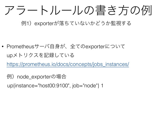 Ξϥʔτϧʔϧͷॻ͖ํͷྫ
• Prometheusαʔόࣗ਎͕ɺશͯͷexporterʹ͍ͭͯ 
upϝτϦΫεΛه࿥͍ͯ͠Δ 
https://prometheus.io/docs/concepts/jobs_instances/ 
 
ྫʣnode_exporterͷ৔߹
up{instance="host00:9100", job="node"} 1 
ྫ1ʣexporter͕མ͍ͪͯͳ͍͔Ͳ͏͔؂ࢹ͢Δ
