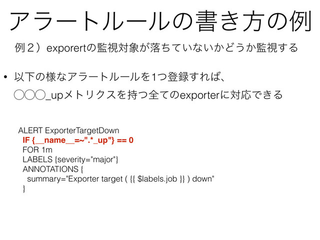 Ξϥʔτϧʔϧͷॻ͖ํͷྫ
ྫ̎ʣexporertͷ؂ࢹର৅͕མ͍ͪͯͳ͍͔Ͳ͏͔؂ࢹ͢Δ
• ҎԼͷ༷ͳΞϥʔτϧʔϧΛ1ͭొ࿥͢Ε͹ɺ 
̋̋̋_upϝτϦΫεΛ࣋ͭશͯͷexporterʹରԠͰ͖Δ
ALERT ExporterTargetDown
IF {__name__=~".*_up"} == 0
FOR 1m
LABELS {severity="major"}
ANNOTATIONS {
summary="Exporter target ( {{ $labels.job }} ) down"
}
