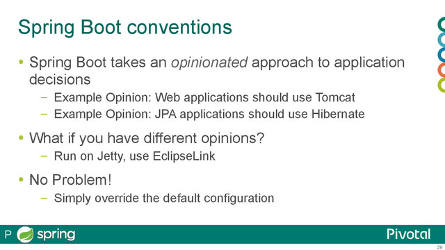 29
Spring Boot conventions
  Spring Boot takes an opinionated approach to application
decisions
–  Example Opinion: Web applications should use Tomcat
–  Example Opinion: JPA applications should use Hibernate
  What if you have different opinions?
–  Run on Jetty, use EclipseLink
  No Problem!
–  Simply override the default configuration
P
