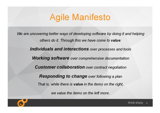 8
Agile Manifesto
We are uncovering better ways of developing software by doing it and helping
others do it. Through this we have come to value:
Individuals and interactions over processes and tools
Working software over comprehensive documentation
Customer collaboration over contract negotiation
Responding to change over following a plan
That is, while there is value in the items on the right,
we value the items on the left more.
