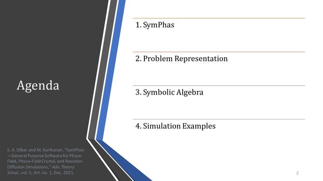 Agenda
1. SymPhas
2. Problem Representation
3. Symbolic Algebra
4. Simulation Examples
2
S. A. Silber and M. Karttunen, “SymPhas
—General Purpose Software for Phase-
Field, Phase-Field Crystal, and Reaction-
Diffusion Simulations,” Adv. Theory
Simul., vol. 5, Art. no. 1, Dec. 2021.

